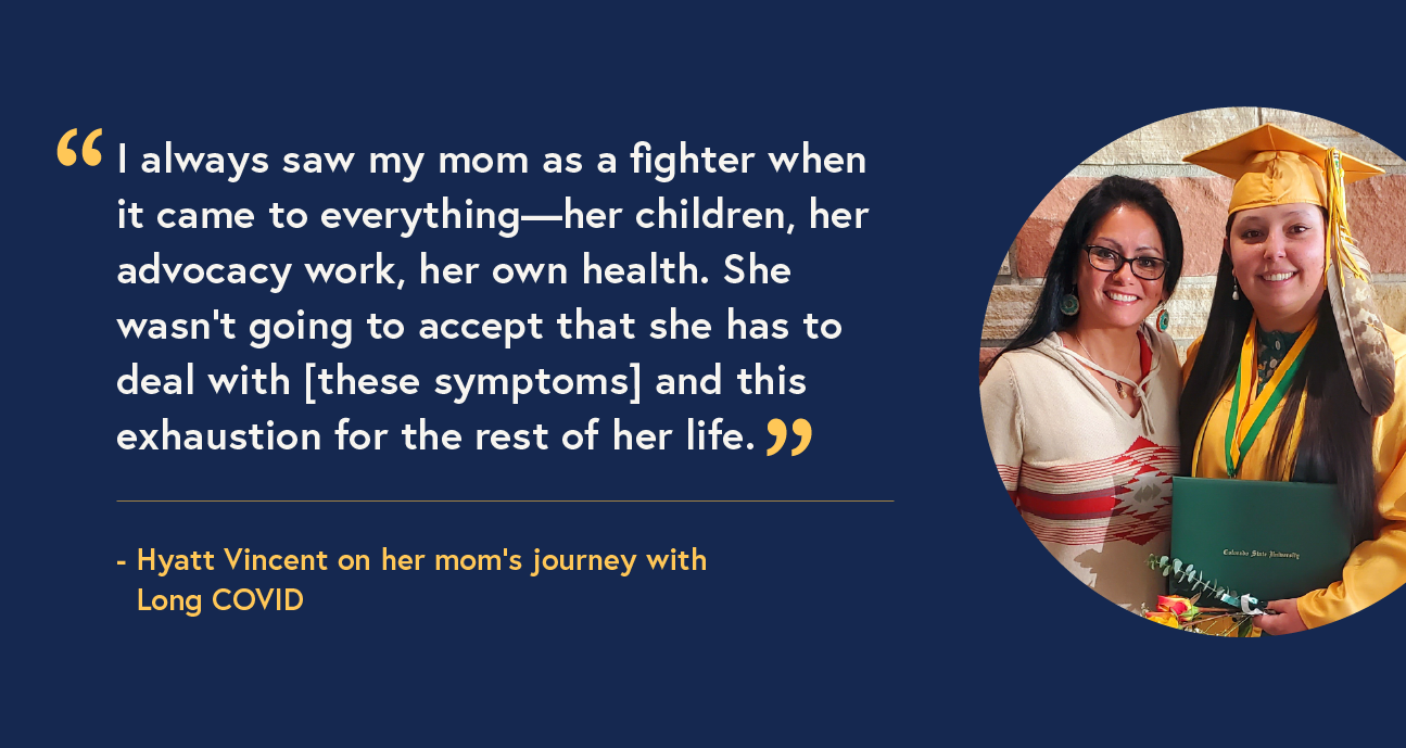 A mother with long black hair, glasses, and a white dress stands next to her daughter wearing a yellow graduation cap and gown. Accompanied by a quote that reads: “I always saw my mom as a fighter when it came to everything—her children, her advocacy work, her own health. She wasn’t going to accept that she has to deal with [these symptoms] and this exhaustion for the rest of her life.” - Hyatt Vincent on her mom’s journey with Long COVID