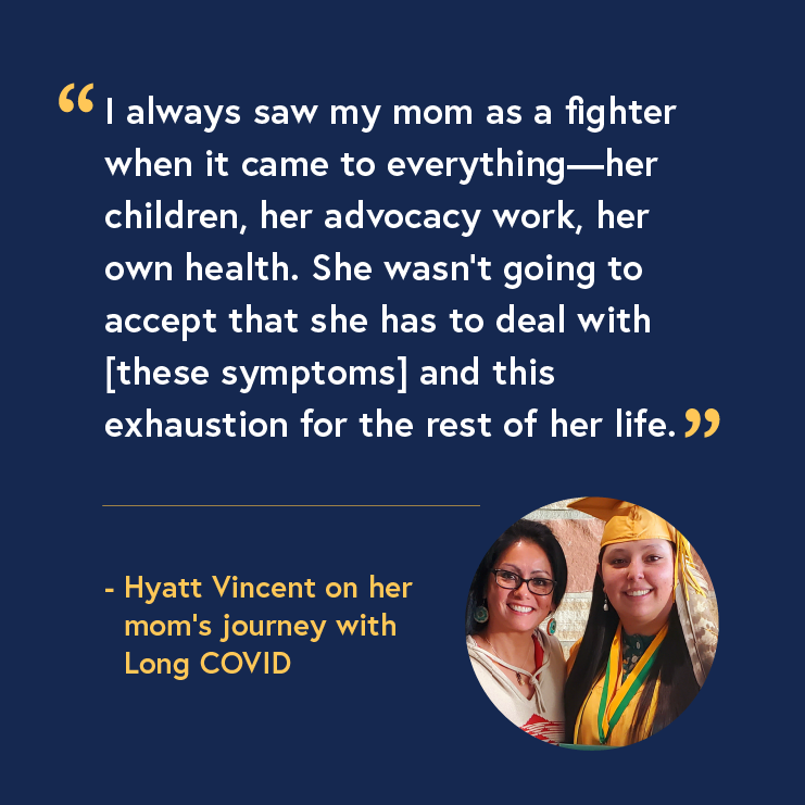 A mother with long black hair, glasses, and a white dress stands next to her daughter wearing a yellow graduation cap and gown. Accompanied by a quote that reads: “I always saw my mom as a fighter when it came to everything—her children, her advocacy work, her own health. She wasn’t going to accept that she has to deal with [these symptoms] and this exhaustion for the rest of her life.” - Hyatt Vincent on her mom’s journey with Long COVID